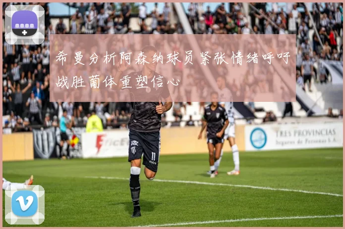 希曼分析阿森纳球员紧张情绪呼吁战胜葡体重塑信心