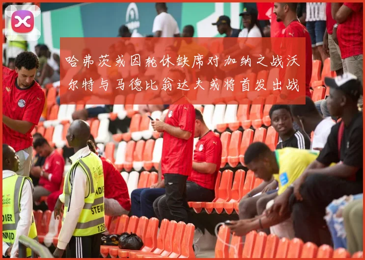 哈弗茨或因轮休缺席对加纳之战沃尔特与马德比翁达夫或将首发出战