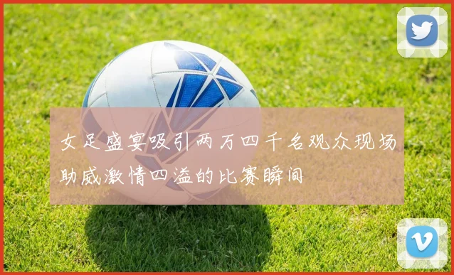 女足盛宴吸引两万四千名观众现场助威激情四溢的比赛瞬间