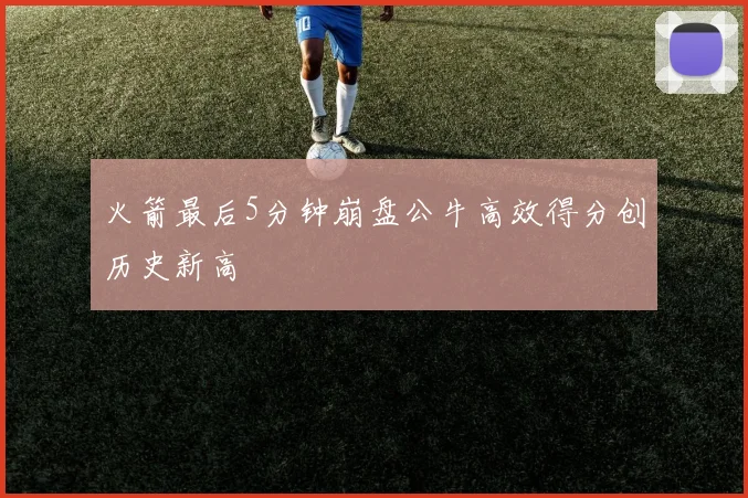 火箭最后5分钟崩盘公牛高效得分创历史新高