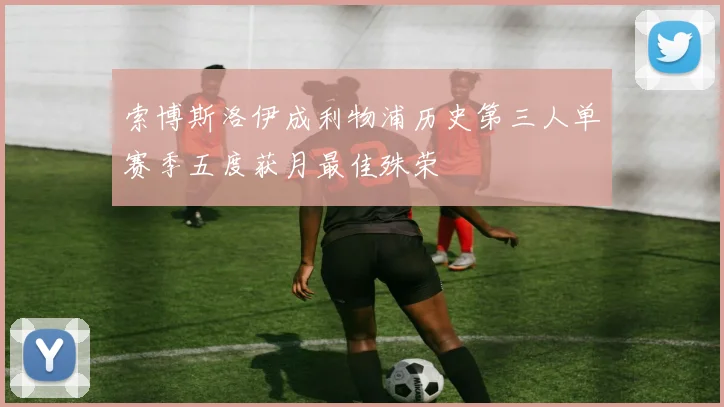 索博斯洛伊成利物浦历史第三人单赛季五度获月最佳殊荣
