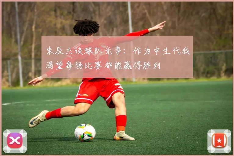 朱辰杰谈球队竞争：作为中生代我渴望每场比赛都能赢得胜利