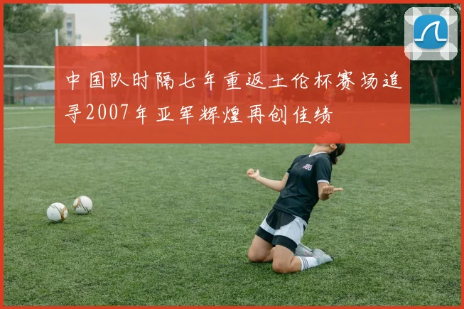 中国队时隔七年重返土伦杯赛场追寻2007年亚军辉煌再创佳绩