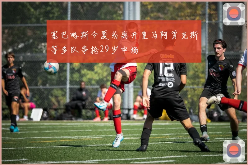 塞巴略斯今夏或离开皇马阿贾克斯等多队争抢29岁中场
