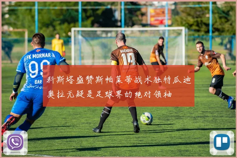科斯塔盛赞斯帕莱蒂战术独特瓜迪奥拉无疑是足球界的绝对领袖