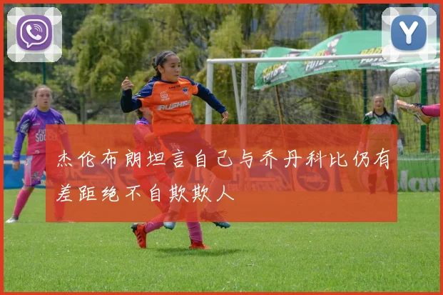 杰伦布朗坦言自己与乔丹科比仍有差距绝不自欺欺人