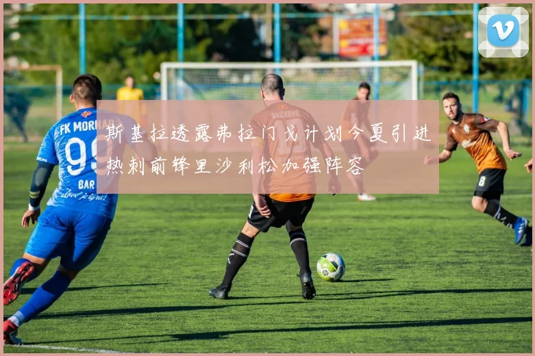斯基拉透露弗拉门戈计划今夏引进热刺前锋里沙利松加强阵容